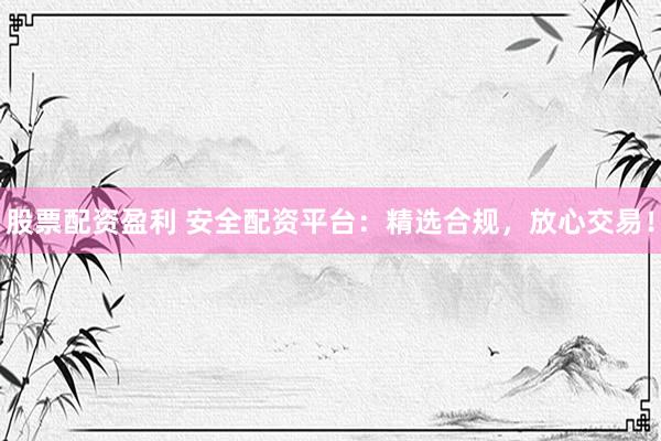 股票配资盈利 安全配资平台：精选合规，放心交易！