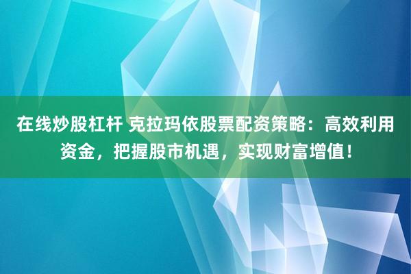 在线炒股杠杆 克拉玛依股票配资策略：高效利用资金，把握股市机遇，实现财富增值！