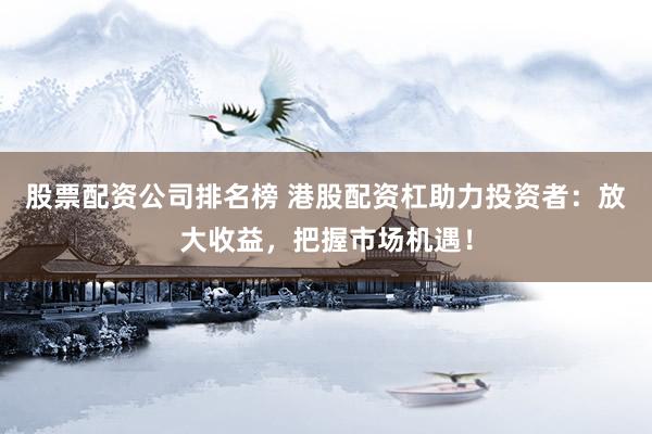 股票配资公司排名榜 港股配资杠助力投资者：放大收益，把握市场机遇！