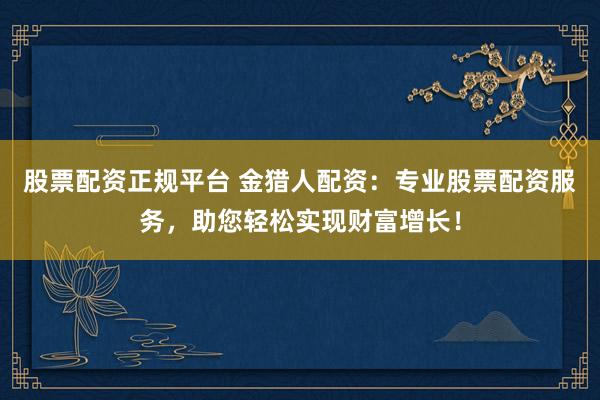 股票配资正规平台 金猎人配资：专业股票配资服务，助您轻松实现财富增长！