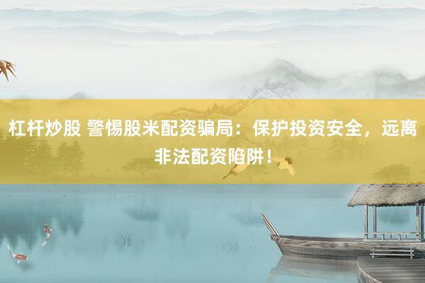 杠杆炒股 警惕股米配资骗局：保护投资安全，远离非法配资陷阱！