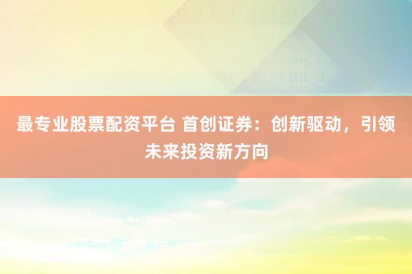 最专业股票配资平台 首创证券：创新驱动，引领未来投资新方向