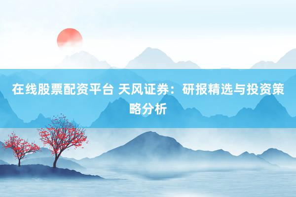 在线股票配资平台 天风证券：研报精选与投资策略分析