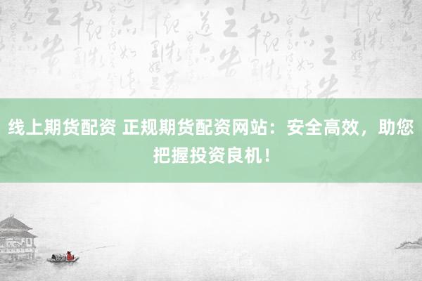 线上期货配资 正规期货配资网站：安全高效，助您把握投资良机！