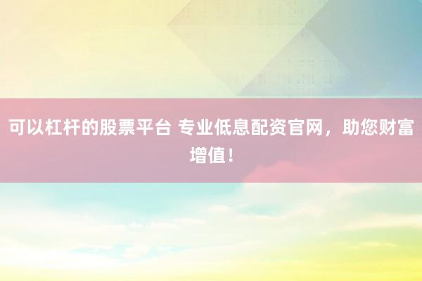 可以杠杆的股票平台 专业低息配资官网，助您财富增值！