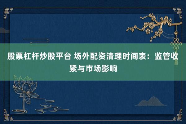 股票杠杆炒股平台 场外配资清理时间表：监管收紧与市场影响
