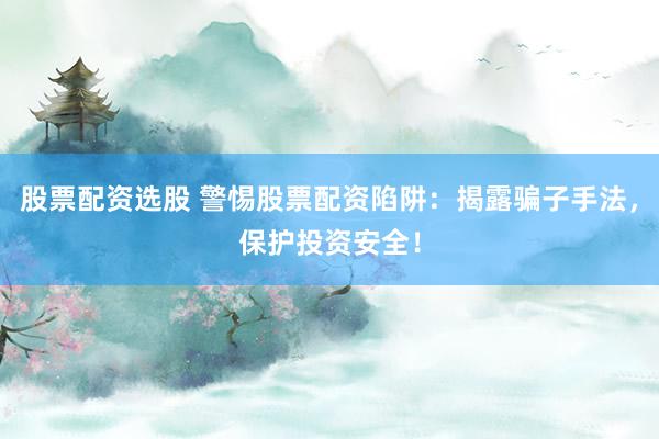 股票配资选股 警惕股票配资陷阱：揭露骗子手法，保护投资安全！