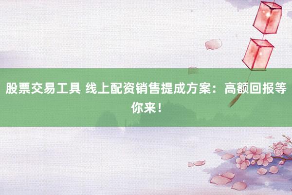股票交易工具 线上配资销售提成方案：高额回报等你来！