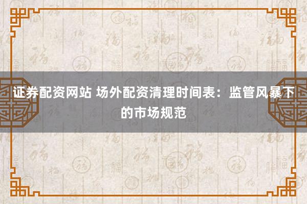 证券配资网站 场外配资清理时间表：监管风暴下的市场规范