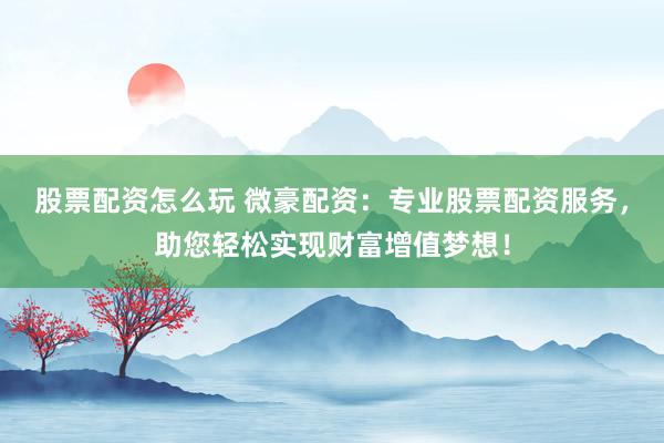 股票配资怎么玩 微豪配资：专业股票配资服务，助您轻松实现财富增值梦想！
