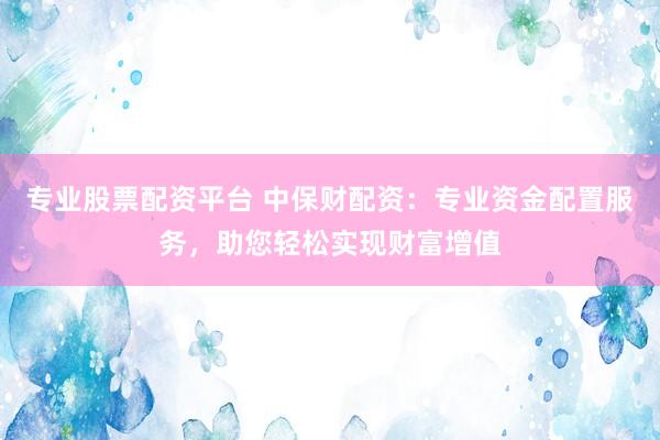 专业股票配资平台 中保财配资：专业资金配置服务，助您轻松实现财富增值