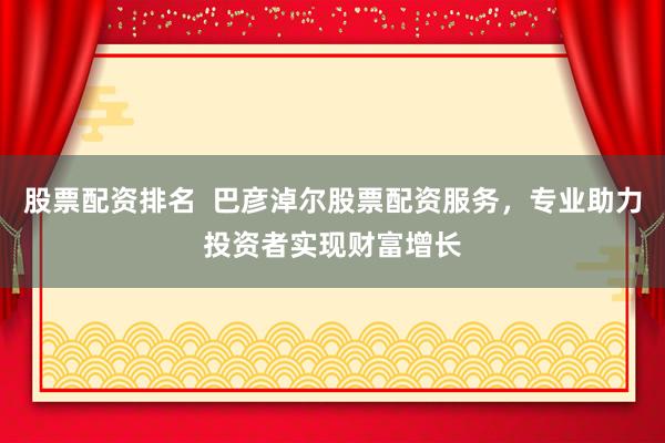 股票配资排名  巴彦淖尔股票配资服务，专业助力投资者实现财富增长