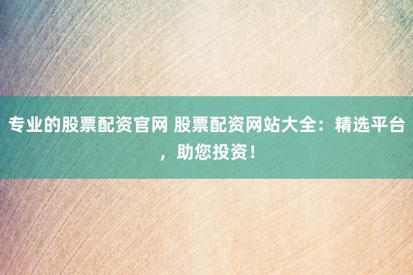 专业的股票配资官网 股票配资网站大全：精选平台，助您投资！
