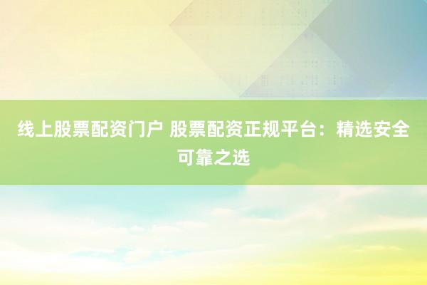 线上股票配资门户 股票配资正规平台：精选安全可靠之选