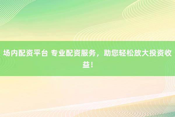 场内配资平台 专业配资服务，助您轻松放大投资收益！