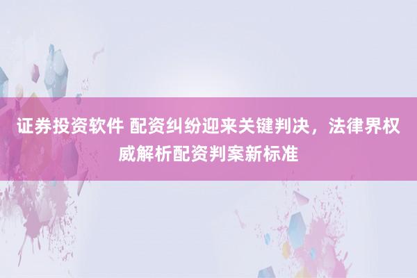 证券投资软件 配资纠纷迎来关键判决，法律界权威解析配资判案新标准