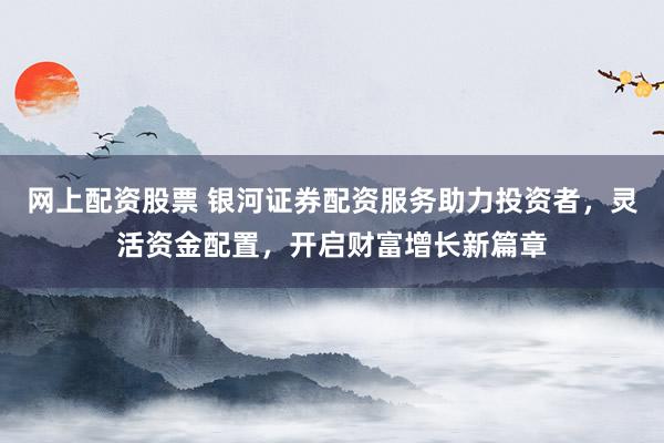 网上配资股票 银河证券配资服务助力投资者，灵活资金配置，开启财富增长新篇章