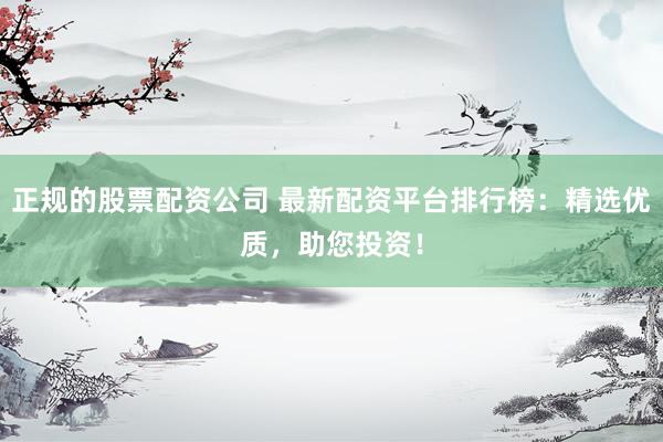 正规的股票配资公司 最新配资平台排行榜：精选优质，助您投资！