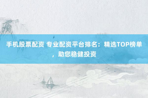 手机股票配资 专业配资平台排名：精选TOP榜单，助您稳健投资