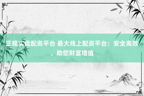 正规实盘配资平台 最大线上配资平台：安全高效，助您财富增值