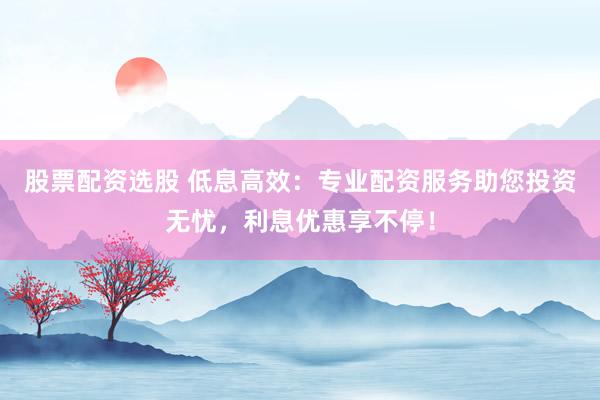 股票配资选股 低息高效：专业配资服务助您投资无忧，利息优惠享不停！