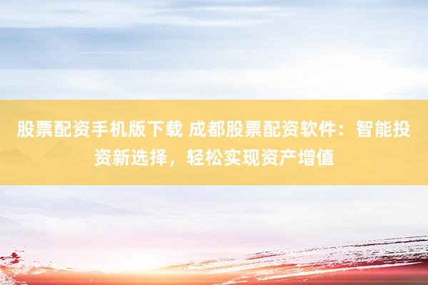 股票配资手机版下载 成都股票配资软件：智能投资新选择，轻松实现资产增值