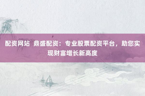 配资网站  鼎盛配资：专业股票配资平台，助您实现财富增长新高度