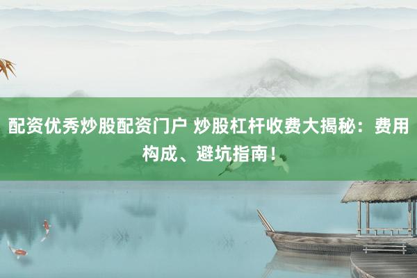 配资优秀炒股配资门户 炒股杠杆收费大揭秘：费用构成、避坑指南！