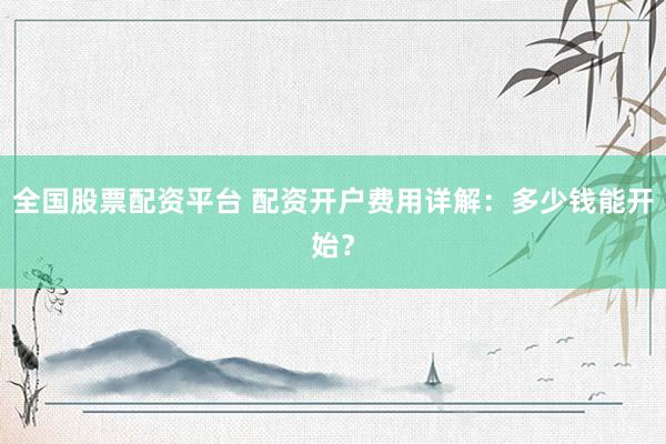 全国股票配资平台 配资开户费用详解：多少钱能开始？