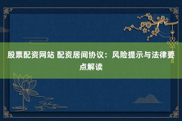 股票配资网站 配资居间协议：风险提示与法律要点解读