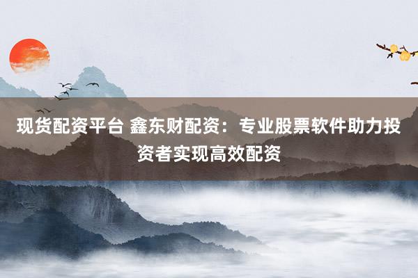 现货配资平台 鑫东财配资：专业股票软件助力投资者实现高效配资