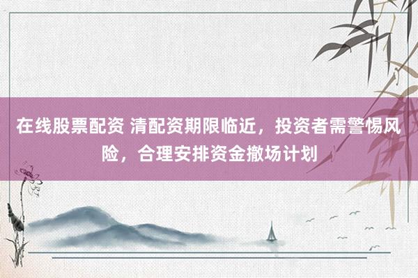 在线股票配资 清配资期限临近，投资者需警惕风险，合理安排资金撤场计划