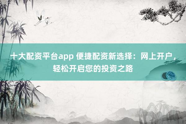 十大配资平台app 便捷配资新选择：网上开户，轻松开启您的投资之路