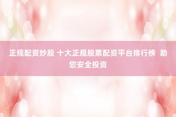 正规配资炒股 十大正规股票配资平台排行榜  助您安全投资