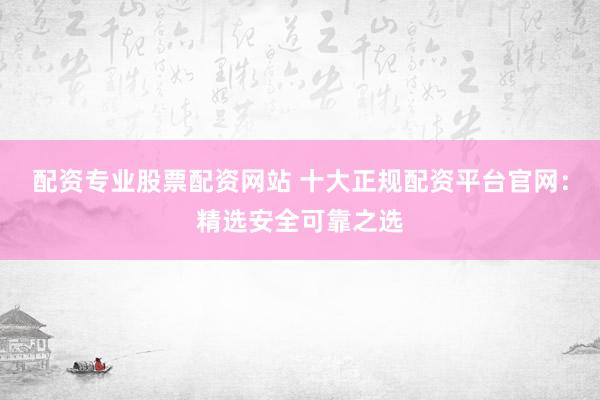 配资专业股票配资网站 十大正规配资平台官网：精选安全可靠之选