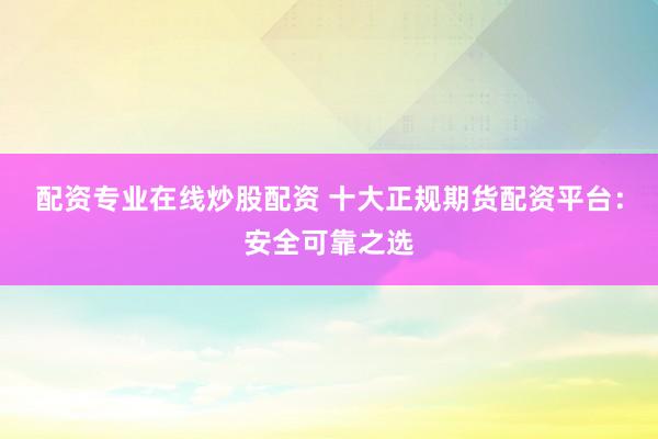 配资专业在线炒股配资 十大正规期货配资平台：安全可靠之选