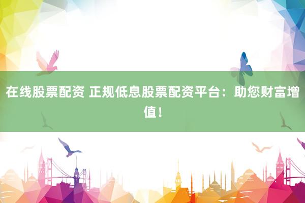 在线股票配资 正规低息股票配资平台：助您财富增值！
