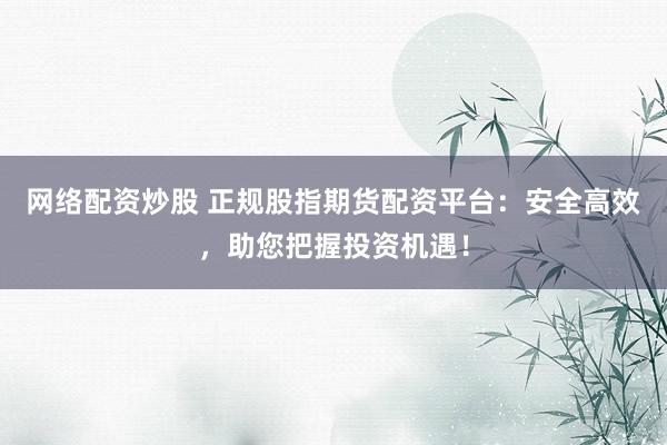 网络配资炒股 正规股指期货配资平台：安全高效，助您把握投资机遇！