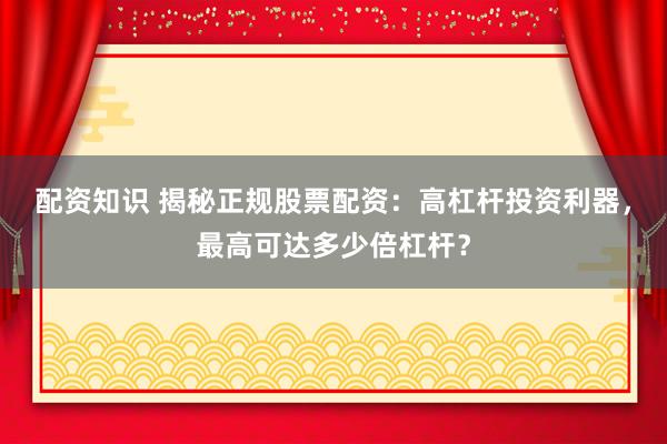 配资知识 揭秘正规股票配资：高杠杆投资利器，最高可达多少倍杠杆？
