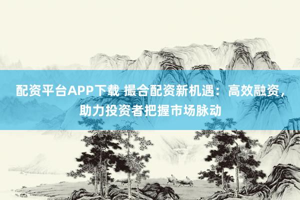 配资平台APP下载 撮合配资新机遇：高效融资，助力投资者把握市场脉动