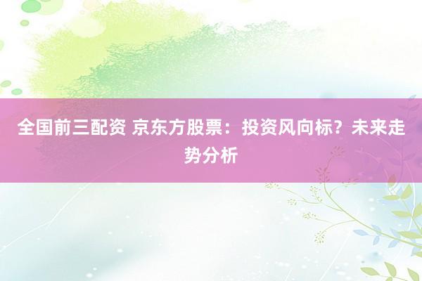 全国前三配资 京东方股票：投资风向标？未来走势分析