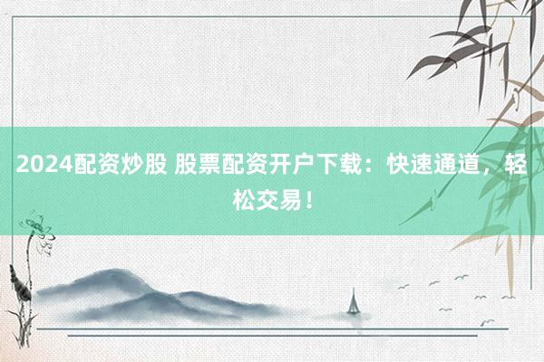 2024配资炒股 股票配资开户下载：快速通道，轻松交易！
