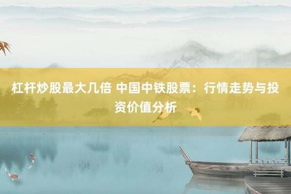 杠杆炒股最大几倍 中国中铁股票：行情走势与投资价值分析