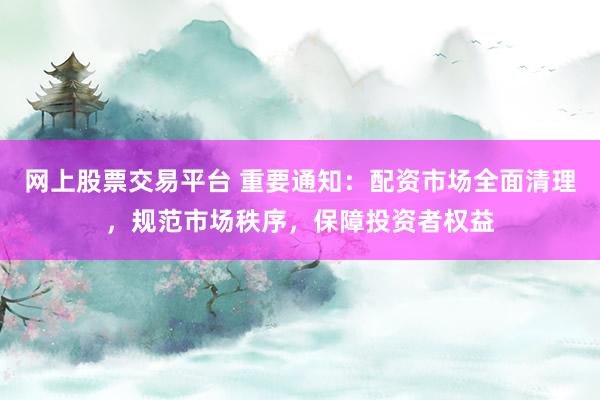 网上股票交易平台 重要通知：配资市场全面清理，规范市场秩序，保障投资者权益
