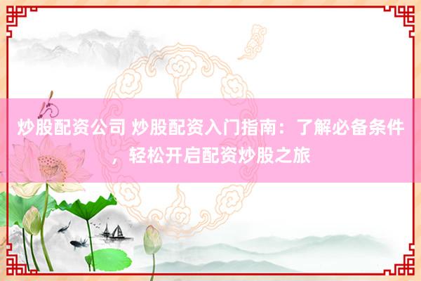炒股配资公司 炒股配资入门指南：了解必备条件，轻松开启配资炒股之旅