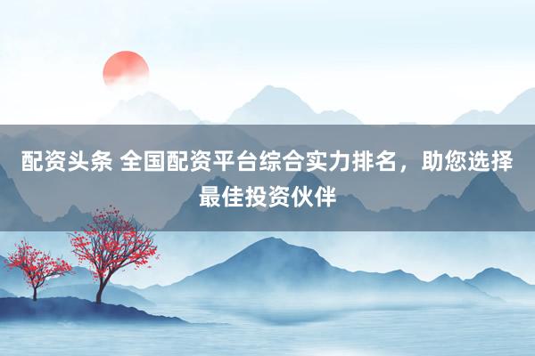 配资头条 全国配资平台综合实力排名，助您选择最佳投资伙伴