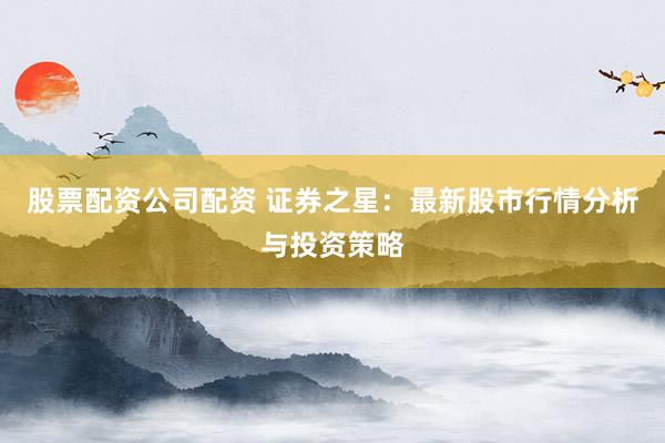 股票配资公司配资 证券之星：最新股市行情分析与投资策略