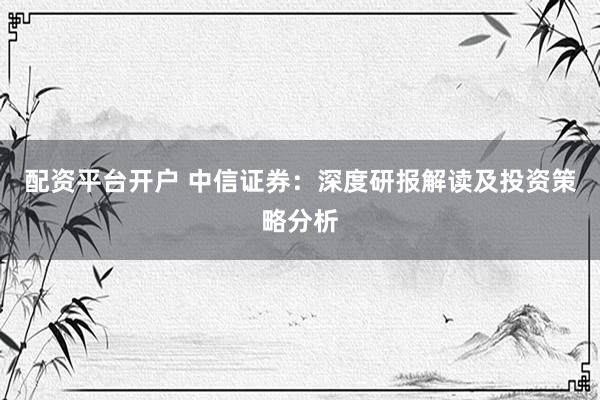 配资平台开户 中信证券：深度研报解读及投资策略分析