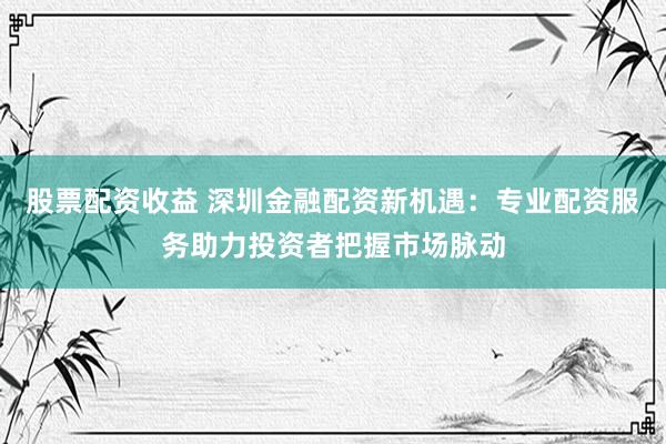 股票配资收益 深圳金融配资新机遇：专业配资服务助力投资者把握市场脉动