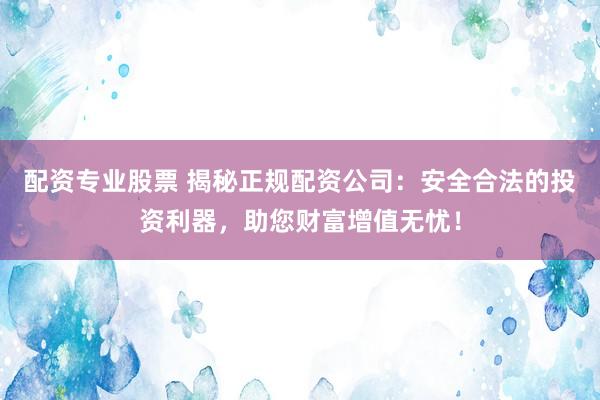 配资专业股票 揭秘正规配资公司：安全合法的投资利器，助您财富增值无忧！